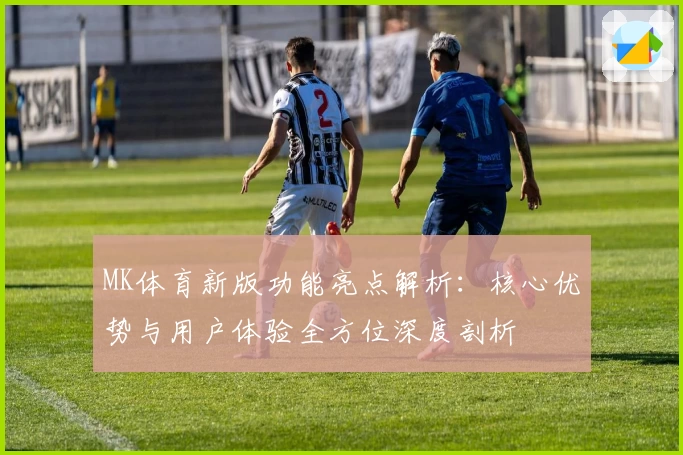 MK体育新版功能亮点解析：核心优势与用户体验全方位深度剖析
