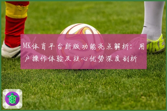 MK体育平台新版功能亮点解析：用户操作体验及核心优势深度剖析