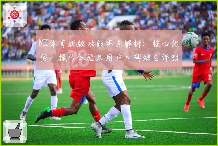 MK体育新版功能亮点解析：核心优势、操作体验及用户口碑综合评测分析