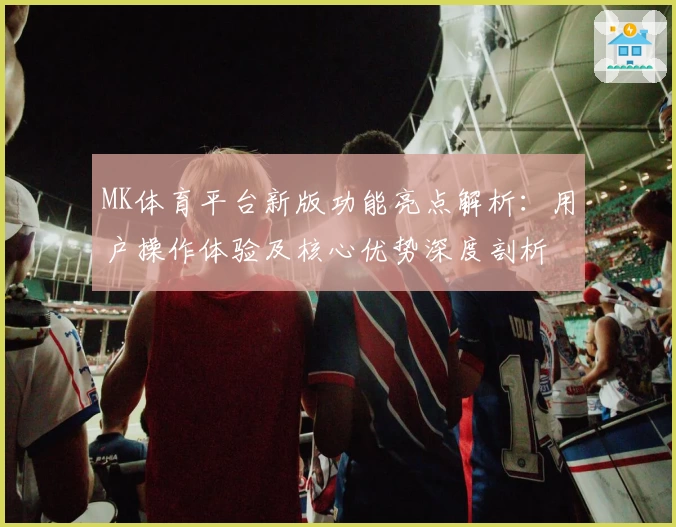 MK体育平台新版功能亮点解析：用户操作体验及核心优势深度剖析