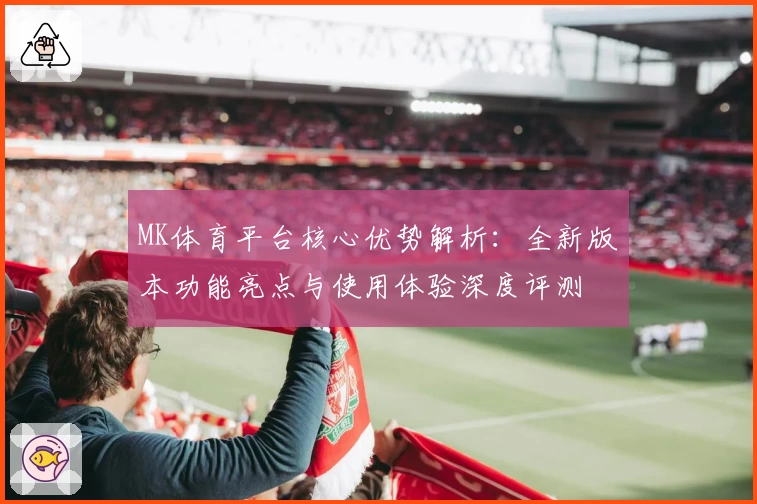 MK体育平台核心优势解析：全新版本功能亮点与使用体验深度评测